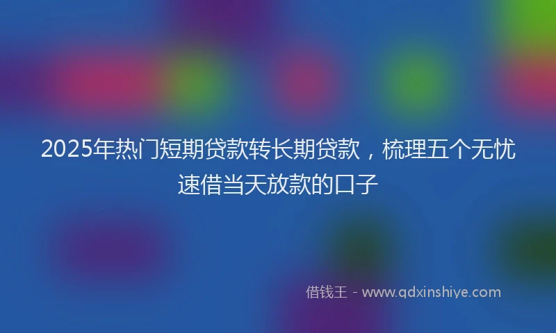 2025年热门短期贷款转长期贷款，梳理五个无忧速借当天放款的口子