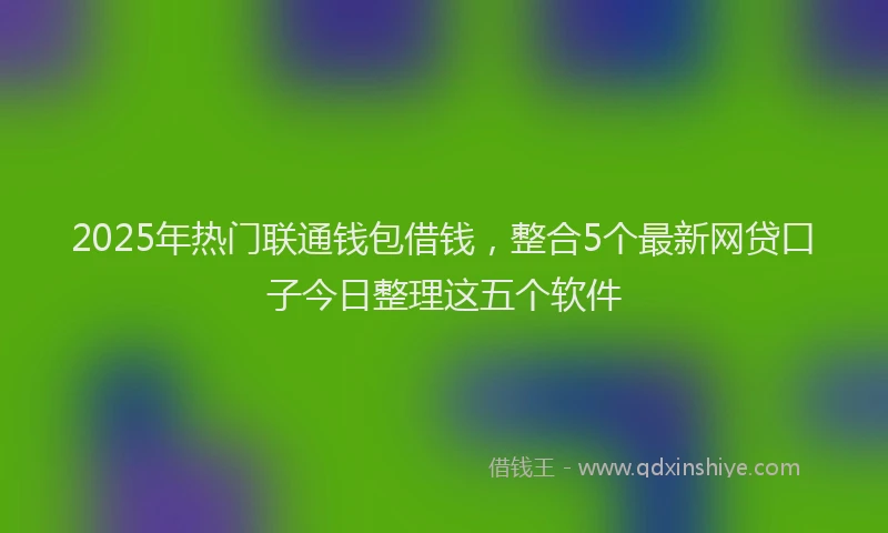 2025年热门联通钱包借钱，整合5个最新网贷口子今日整理这五个软件