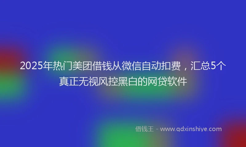 2025年热门美团借钱从微信自动扣费,汇总5个真正无视风控黑白的网贷软件