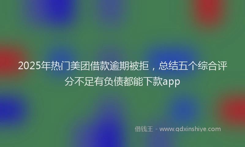 2025年热门美团借款逾期被拒，总结五个综合评分不足有负债都能下款app