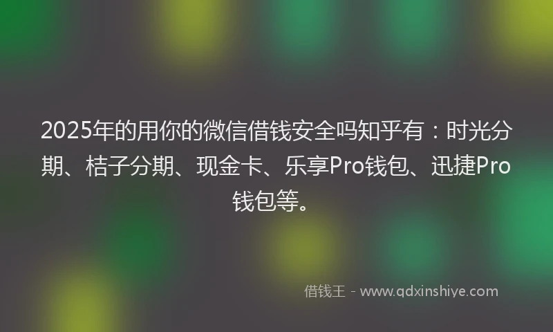 2025年的用你的微信借钱安全吗知乎有：时光分期、桔子分期、现金卡、乐享Pro钱包、迅捷Pro钱包等。
