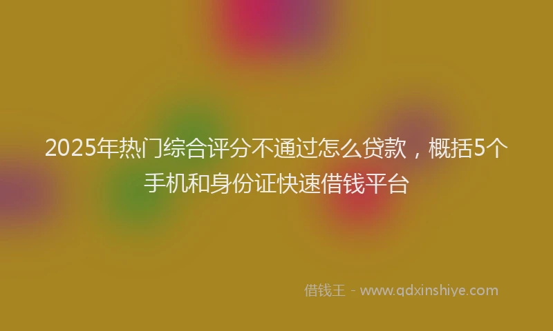 2025年热门综合评分不通过怎么贷款，概括5个手机和身份证快速借钱平台