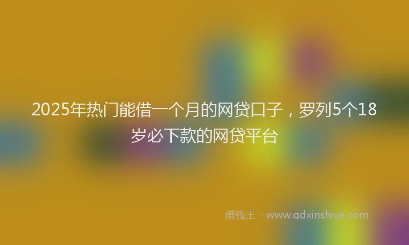 2025年热门能借一个月的网贷口子，罗列5个18岁必下款的网贷平台