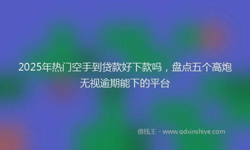 2025年热门空手到贷款好下款吗，盘点五个高炮无视逾期能下的平台