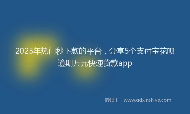 2025年热门秒下款的平台，分享5个支付宝花呗逾期万元快速贷款app