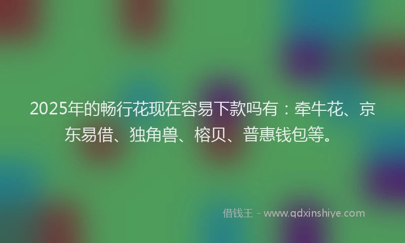 2025年的畅行花现在容易下款吗有：牵牛花、京东易借、独角兽、榕贝、普惠钱包等。