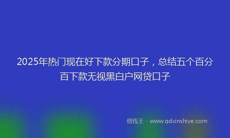 2025年热门现在好下款分期口子，总结五个百分百下款无视黑白户网贷口子
