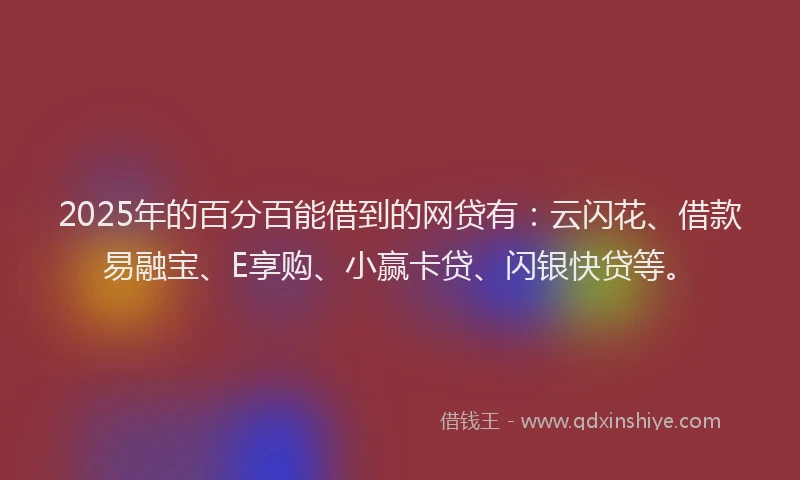 2025年的百分百能借到的网贷有：云闪花、借款易融宝、E享购、小赢卡贷、闪银快贷等。