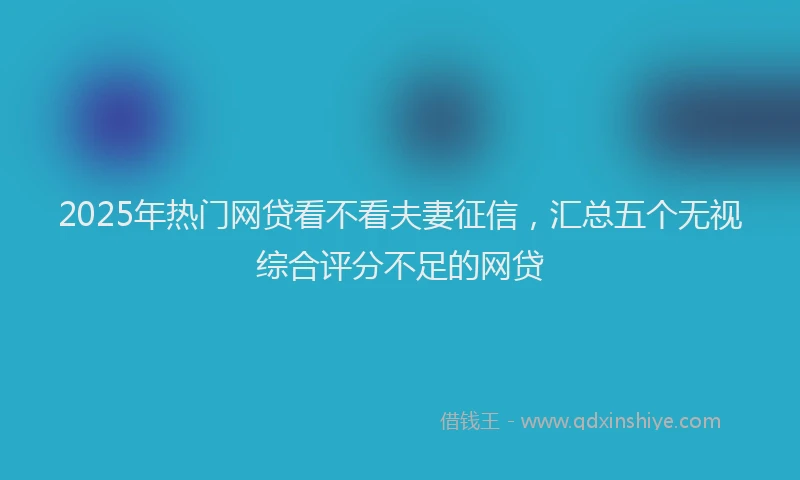 2025年热门网贷看不看夫妻征信，汇总五个无视综合评分不足的网贷