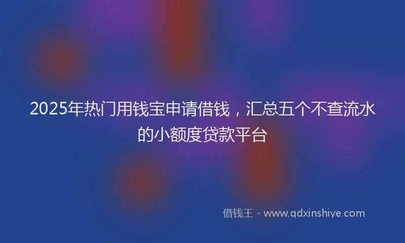 2025年热门用钱宝申请借钱，汇总五个不查流水的小额度贷款平台