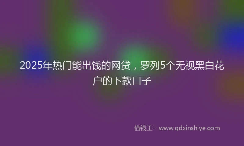 2025年热门能出钱的网贷，罗列5个无视黑白花户的下款口子