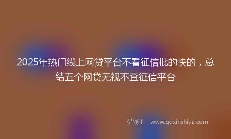 2025年热门线上网贷平台不看征信批的快的，总结五个网贷无视不查征信平台