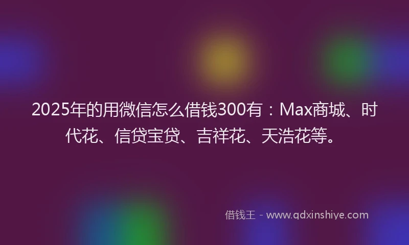 2025年的用微信怎么借钱300有：Max商城、时代花、信贷宝贷、吉祥花、天浩花等。