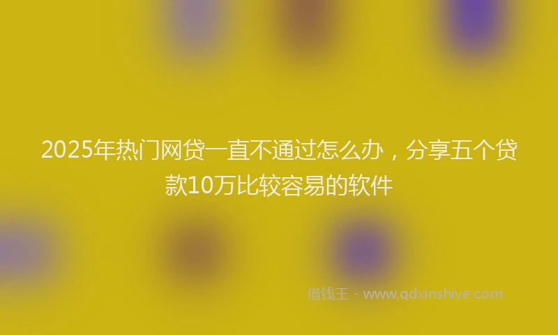 2025年热门网贷一直不通过怎么办,分享五个贷款10万比较容易的软件