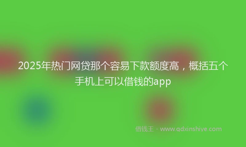 2025年热门网贷那个容易下款额度高，概括五个手机上可以借钱的app
