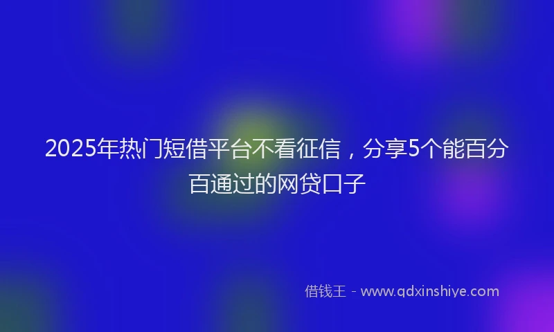 2025年热门短借平台不看征信，分享5个能百分百通过的网贷口子