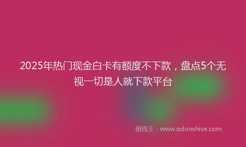 2025年热门现金白卡有额度不下款，盘点5个无视一切是人就下款平台