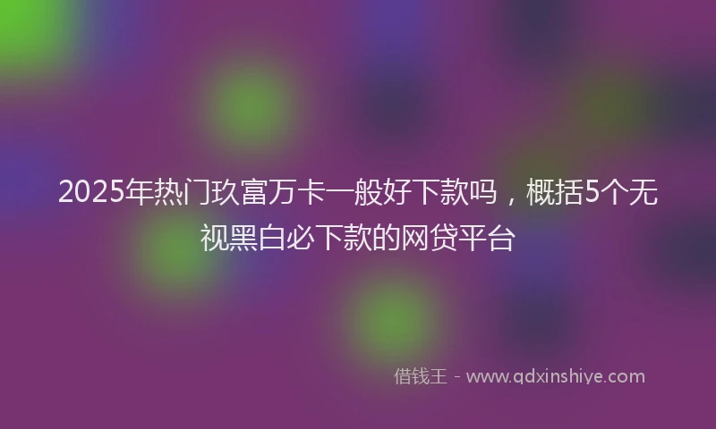 2025年热门玖富万卡一般好下款吗，概括5个无视黑白必下款的网贷平台