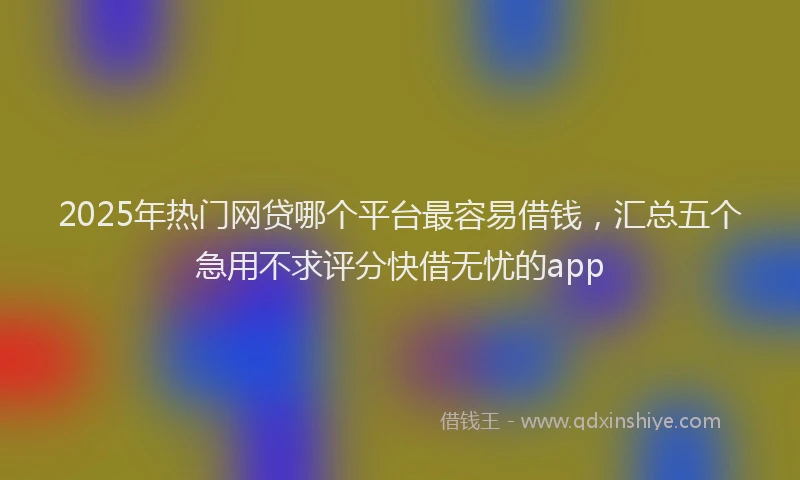 2025年热门网贷哪个平台最容易借钱，汇总五个急用不求评分快借无忧的app