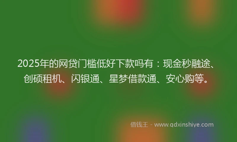 2025年的网贷门槛低好下款吗有：现金秒融途、创硕租机、闪银通、星梦借款通、安心购等。