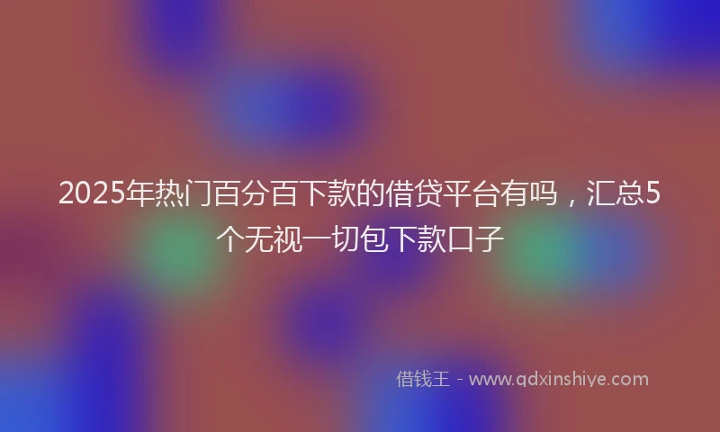 2025年热门百分百下款的借贷平台有吗，汇总5个无视一切包下款口子