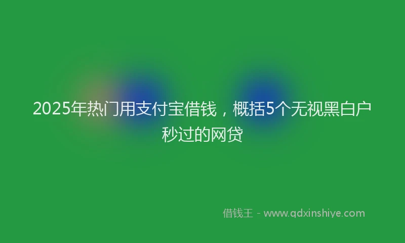 2025年热门用支付宝借钱,概括5个无视黑白户秒过的网贷