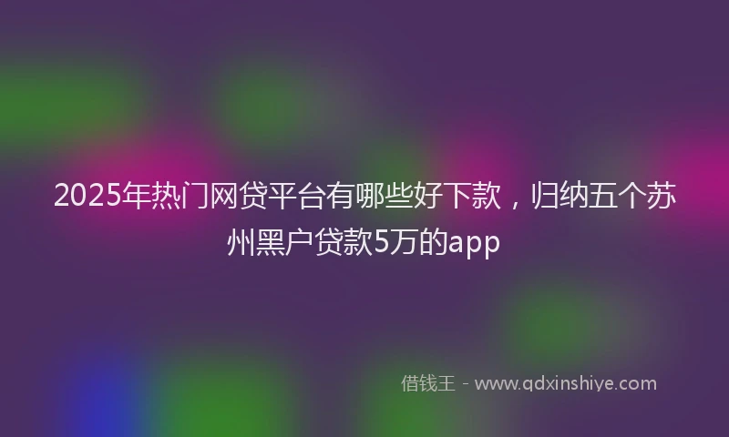 2025年热门网贷平台有哪些好下款，归纳五个苏州黑户贷款5万的app