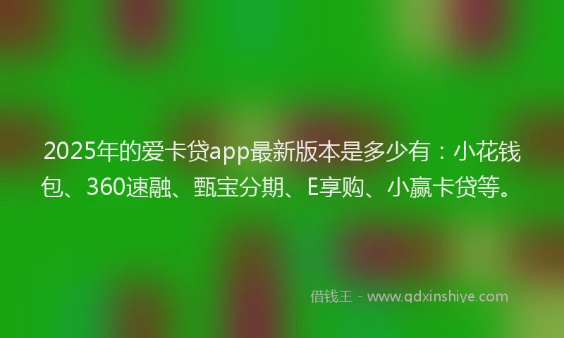 2025年的爱卡贷app最新版本是多少有：小花钱包、360速融、甄宝分期、E享购、小赢卡贷等。