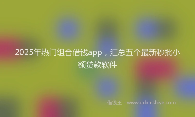 2025年热门组合借钱app,汇总五个最新秒批小额贷款软件
