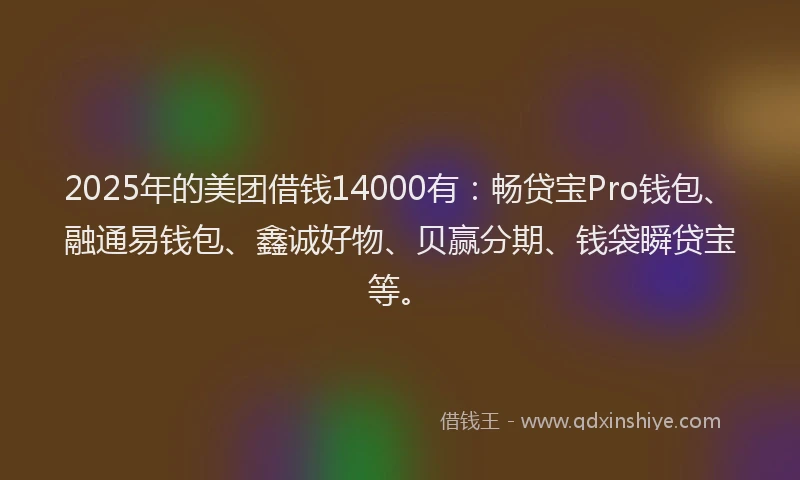2025年的美团借钱14000有：畅贷宝Pro钱包、融通易钱包、鑫诚好物、贝赢分期、钱袋瞬贷宝等。