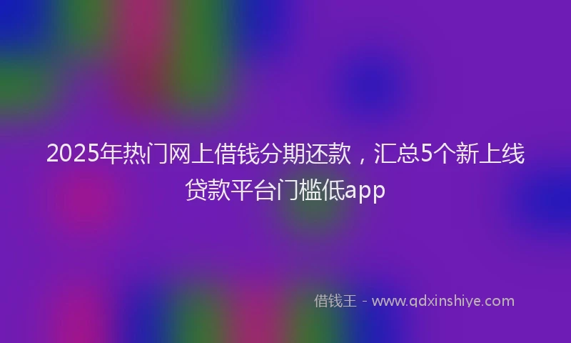 2025年热门网上借钱分期还款，汇总5个新上线贷款平台门槛低app