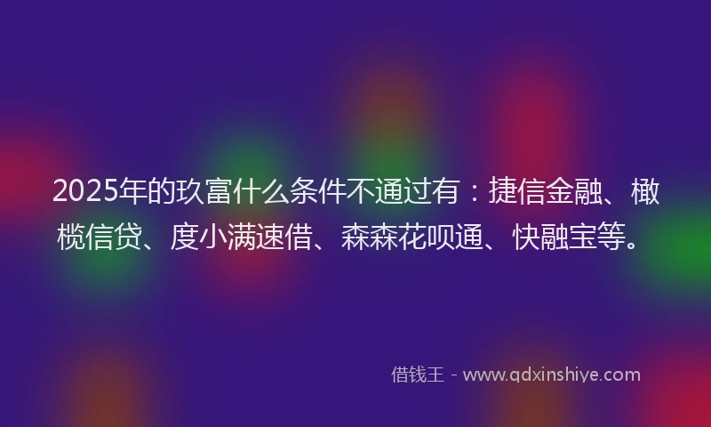 2025年的玖富什么条件不通过有：捷信金融、橄榄信贷、度小满速借、森森花呗通、快融宝等。