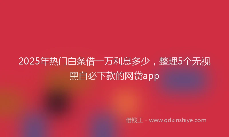 2025年热门白条借一万利息多少，整理5个无视黑白必下款的网贷app