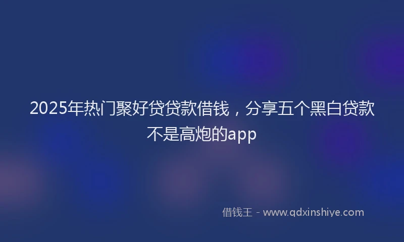2025年热门聚好贷贷款借钱，分享五个黑白贷款不是高炮的app