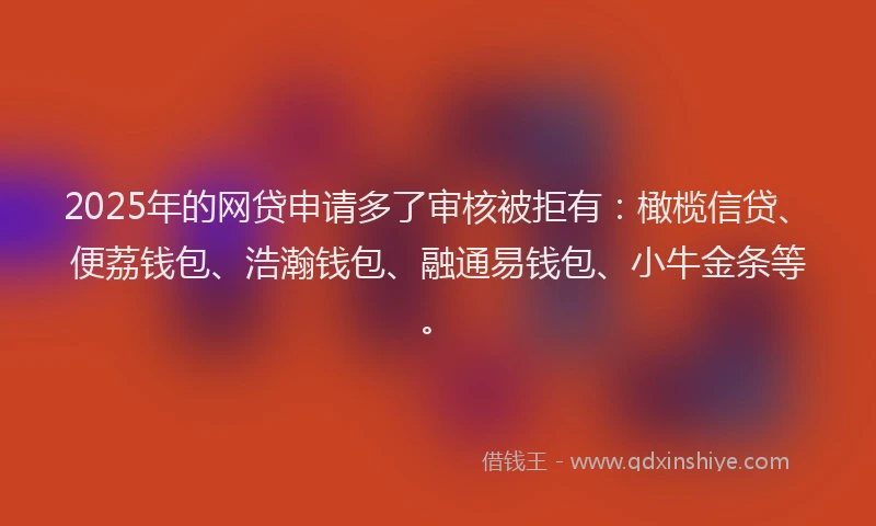 2025年的网贷申请多了审核被拒有：橄榄信贷、便荔钱包、浩瀚钱包、融通易钱包、小牛金条等。