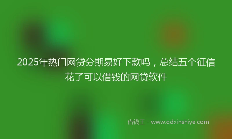 2025年热门网贷分期易好下款吗，总结五个征信花了可以借钱的网贷软件