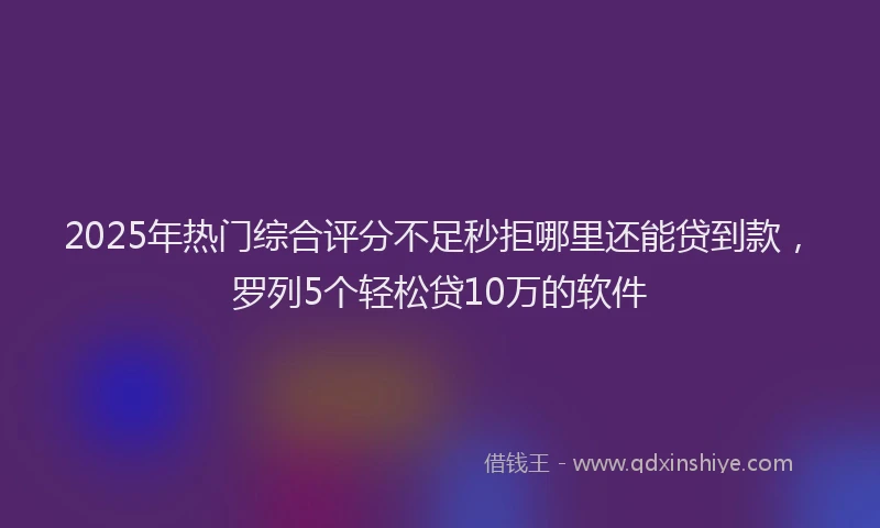 2025年热门综合评分不足秒拒哪里还能贷到款，罗列5个轻松贷10万的软件