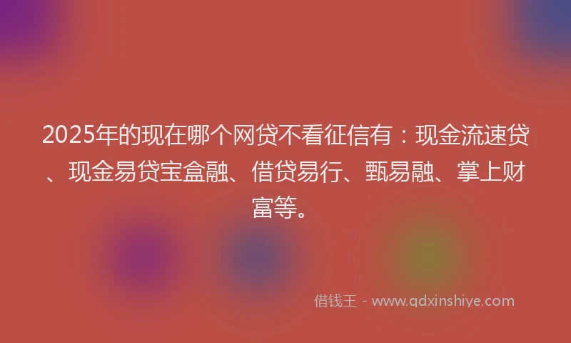 2025年的现在哪个网贷不看征信有：现金流速贷、现金易贷宝盒融、借贷易行、甄易融、掌上财富等。