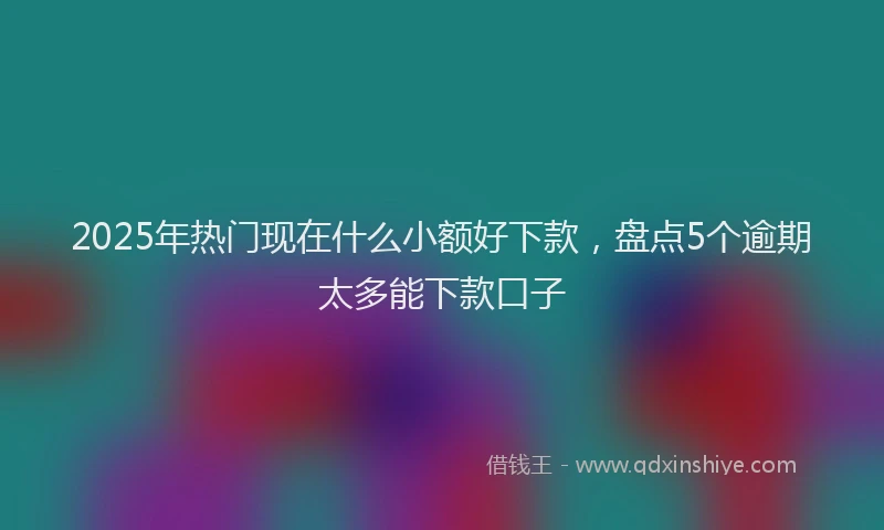 2025年热门现在什么小额好下款，盘点5个逾期太多能下款口子