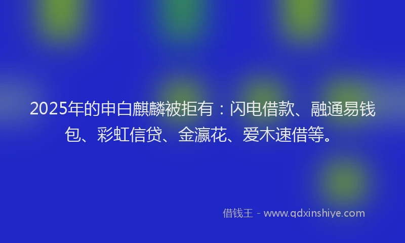2025年的申白麒麟被拒有：闪电借款、融通易钱包、彩虹信贷、金瀛花、爱木速借等。