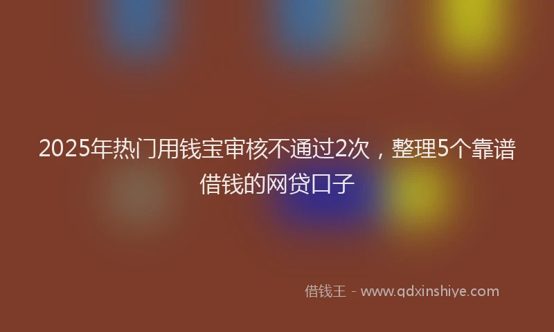 2025年热门用钱宝审核不通过2次,整理5个靠谱借钱的网贷口子