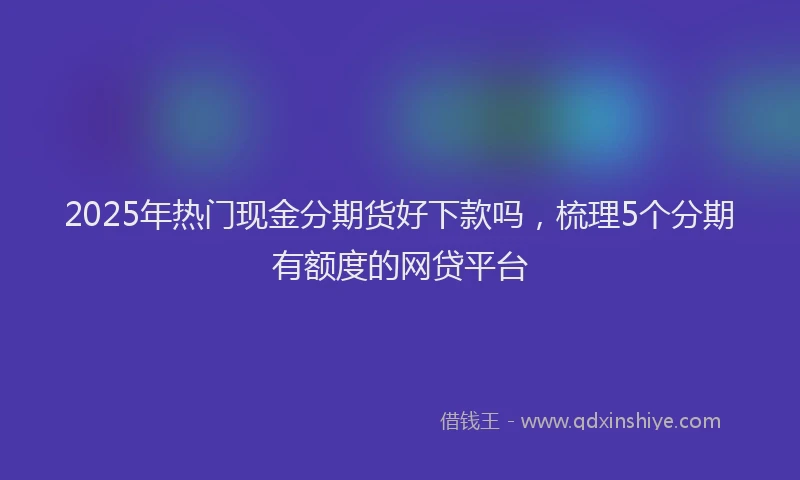 2025年热门现金分期货好下款吗，梳理5个分期有额度的网贷平台