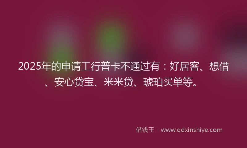 2025年的申请工行普卡不通过有：好居客、想借、安心贷宝、米米贷、琥珀买单等。