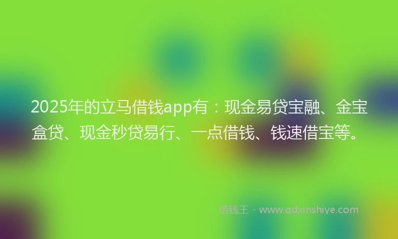 2025年的立马借钱app有：现金易贷宝融、金宝盒贷、现金秒贷易行、一点借钱、钱速借宝等。