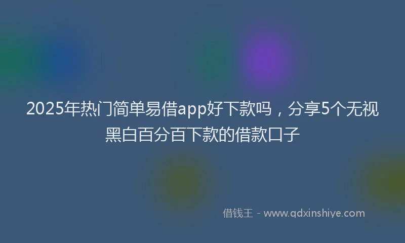 2025年热门简单易借app好下款吗，分享5个无视黑白百分百下款的借款口子