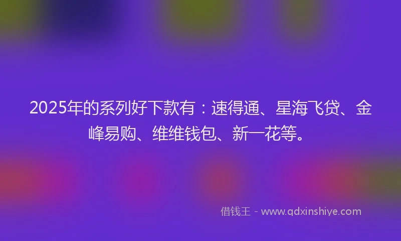 2025年的系列好下款有：速得通、星海飞贷、金峰易购、维维钱包、新一花等。