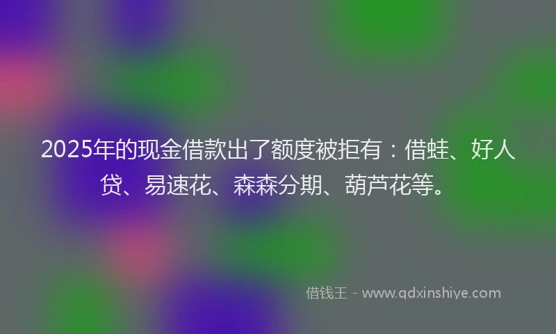 2025年的现金借款出了额度被拒有:借蛙、好人贷、易速花、森森分期、葫芦花等。