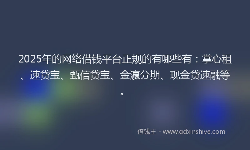 2025年的网络借钱平台正规的有哪些有：掌心租、速贷宝、甄信贷宝、金瀛分期、现金贷速融等。