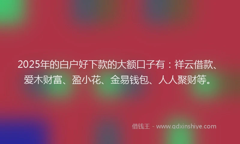 2025年的白户好下款的大额口子有：祥云借款、爱木财富、盈小花、金易钱包、人人聚财等。