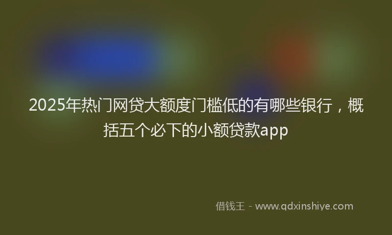 2025年热门网贷大额度门槛低的有哪些银行，概括五个必下的小额贷款app
